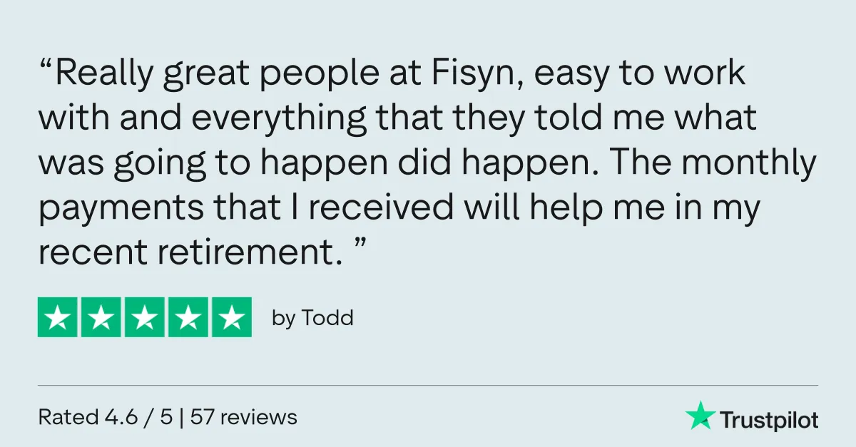 Trustpilot review by Todd: “Really great people at Fisyn, easy to work with and everything that they told me what was going to happen did happen. The monthly payments that I received will help me in my recent retirement.”