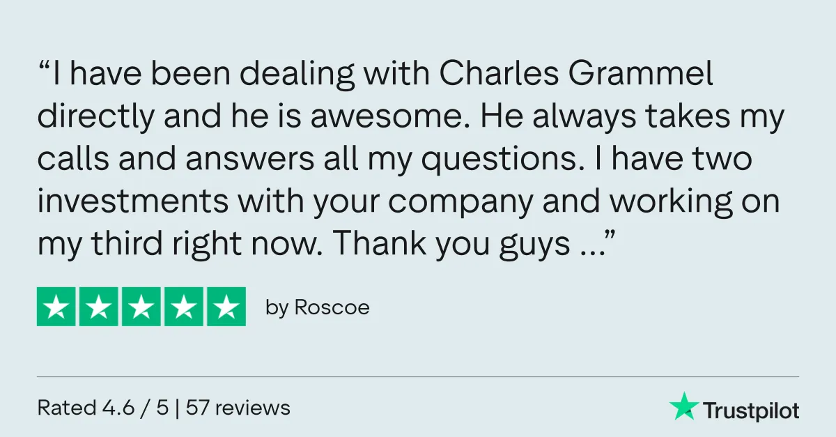 Trustpilot review by Roscoe: “I have been dealing with Charles Grammel directly and he is awesome. He always takes my calls and answers all my questions. I have two investments with your company and working on my third right now. Thank you guys …”
